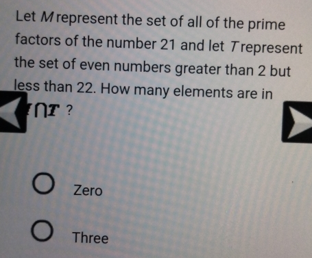 Let Mrepresent the set of all of the prime 
factors of the number 21 and let Trepresent 
the set of even numbers greater than 2 but 
less than 22. How many elements are in 
I 
Zero 
Three