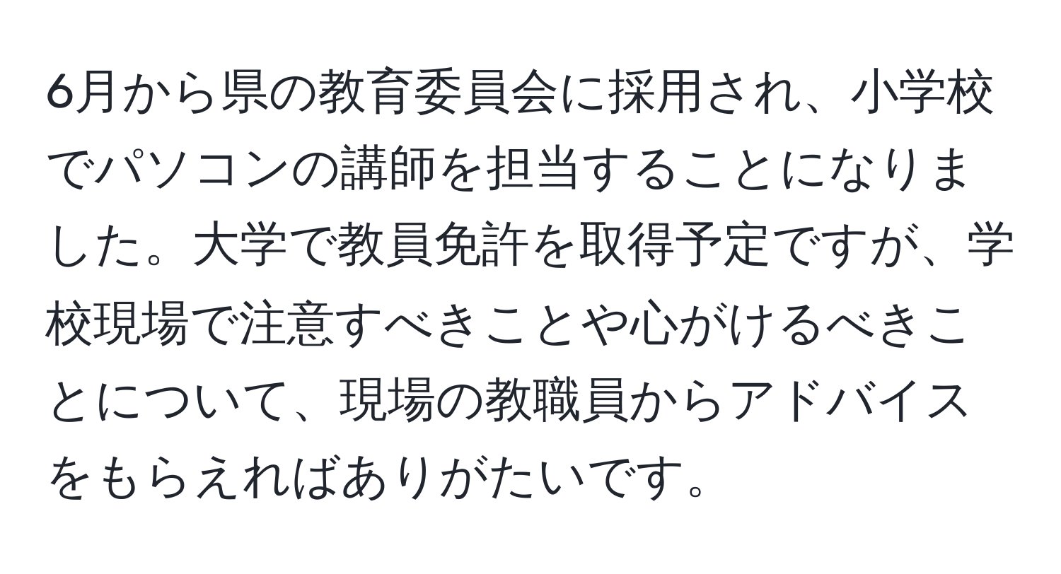 6月から県の教育委員会に採用され、小学校でパソコンの講師を担当することになりました。大学で教員免許を取得予定ですが、学校現場で注意すべきことや心がけるべきことについて、現場の教職員からアドバイスをもらえればありがたいです。