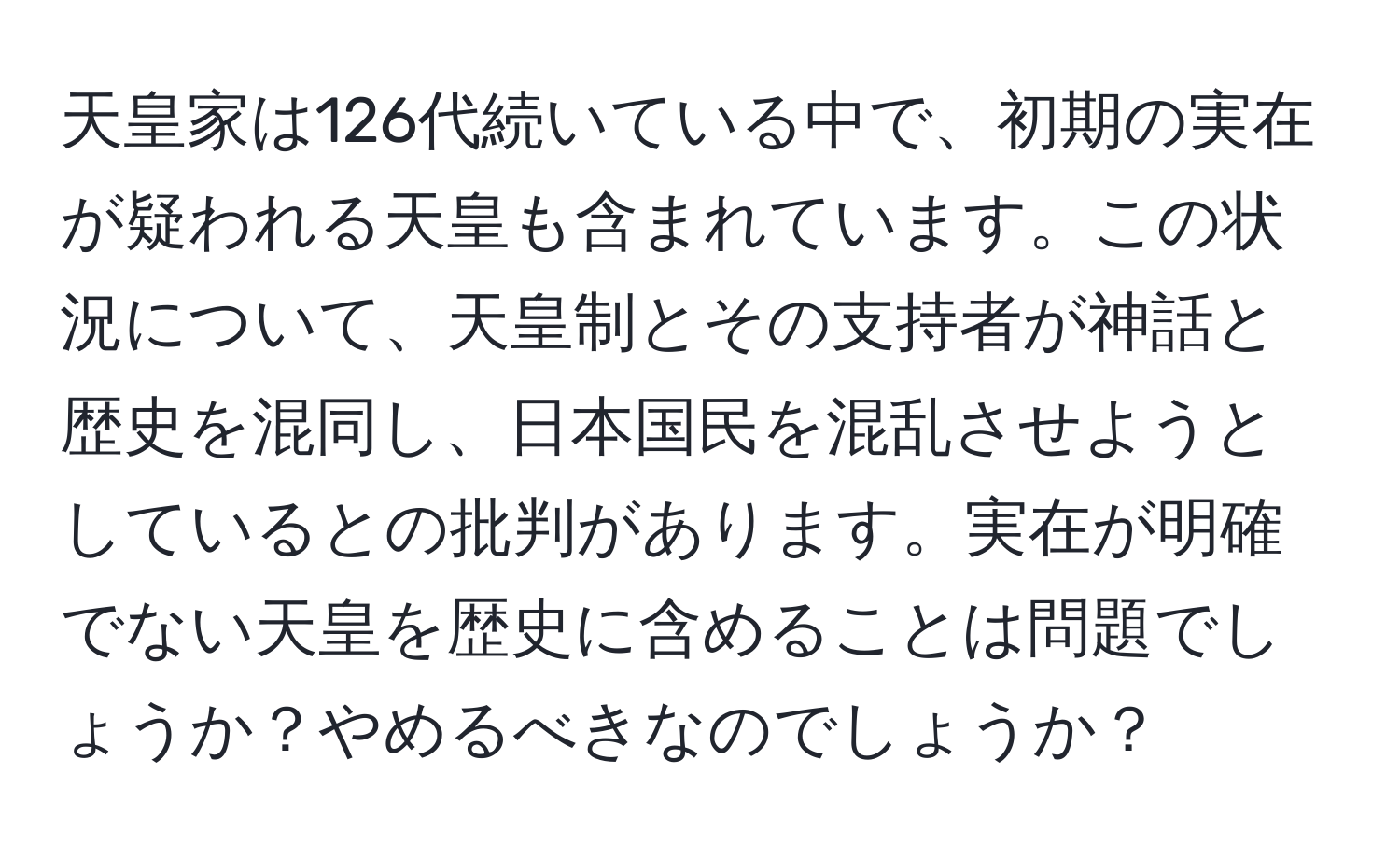 天皇家は126代続いている中で、初期の実在が疑われる天皇も含まれています。この状況について、天皇制とその支持者が神話と歴史を混同し、日本国民を混乱させようとしているとの批判があります。実在が明確でない天皇を歴史に含めることは問題でしょうか？やめるべきなのでしょうか？