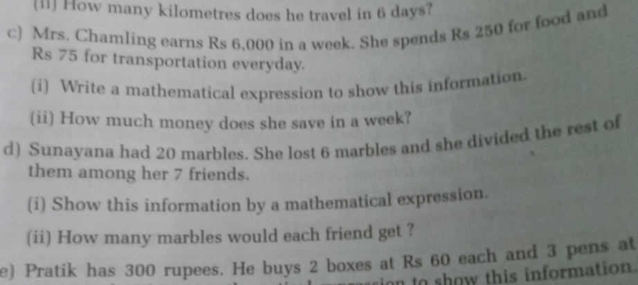 [ii] How many kilometres does he travel in 6 days? 
c) Mrs. Chamling earns Rs 6,000 in a week. She spends Rs 250 for food and
Rs 75 for transportation everyday. 
(i) Write a mathematical expression to show this information. 
(ii) How much money does she save in a week? 
d) Sunayana had 20 marbles. She lost 6 marbles and she divided the rest of 
them among her 7 friends. 
(i) Show this information by a mathematical expression. 
(ii) How many marbles would each friend get ? 
e) Pratik has 300 rupees. He buys 2 boxes at Rs 60 each and 3 pens at 
n to show this information.