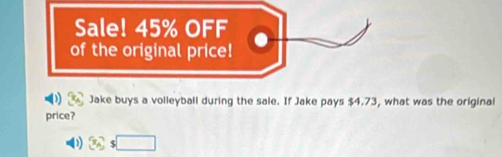 Sale! 45% OFF 
of the original price! 
Jake buys a volleyball during the sale. If Jake pays $4.73, what was the original 
price? 
) 3/3s□