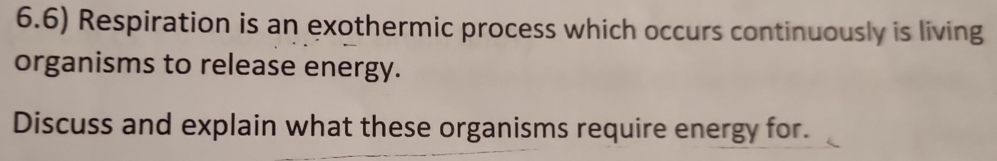 6.6) Respiration is an exothermic process which occurs continuously is living 
organisms to release energy. 
Discuss and explain what these organisms require energy for.