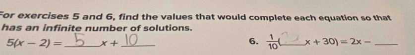 For exercises 5 and 6, find the values that would complete each equation so that 
has an infinite number of solutions.
5(x-2)= _ x+ _ 
6.  1/10  _ x+30)=2x- _