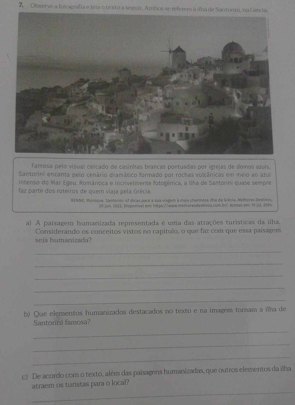 Observe a fotografia e leia o texto a seguir. Ambos se referem à ilha de Santorini, na Grécia. 
Famosa pelo visual cercado de casinhas brancas pontuadas por igrejas de domos azuis, 
Santorini encanta pelo cenário dramático formado por rochas vulcânicas em meio ao azul 
intenso do Mar Egeu. Romântica e incrivelmente fotogênica, a Ilha de Santorini quase sempre 
faz parte dos roteiros de quem viaja pela Grécia. 
RENNE, Monique. Santorini: 47 dicas para a sua viagem à mais charmosa ilha da Grécia. Melhores Destinos, 
20 jun. 2022. Disponível em: https://www.melhoresdestinos.com.br/. Acesso em: 15 jul. 2024. 
a) A paisagem humanizada representada é uma das atrações turísticas da ilha. 
Considerando os conceitos vistos no capítulo, o que faz com que essa paisagem 
seja humanizada? 
_ 
_ 
_ 
_ 
_ 
b) Que elementos humanizados destacados no texto e na imagem tornam a ilha de 
Santorini famosa? 
_ 
_ 
_ 
c) De acordo com o texto, além das paisagens humanizadas, que outros elementos da ilha 
_ 
atraem os turistas para o local?