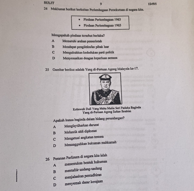 SULIT 1249/1
9
24 Maklumat berikut berkaitan Perlembagaan Persekutuan di negara kita.
Pindaan Perlembagaan 1963
Pindaan Perlembagaan 1965
Mengapakah pindaan tersebut berlaku?
A Mematuhi arahan pemerintah
B Mendapat pengiktirafan pihak luar
C Mengukuhkan kedudukan parti politik
D Menyesuaikan dengan keperluan semasa
25 Gambar berikut adalah Yang di-Pertuan Agong Malaysia ke- 17.
Kebawah Duli Yang Maha Mulia Seri Paduka Baginda
Yang di-Pertuan Agong Sultan Ibrahim
Apakah kuasa baginda dalam bidang perundangan?
A Mengisytiharkan darurat
B Melantik ahli diplomat
C Mengetuai angkatan tentera
D Menangguhkan hukuman mahkamah
26 Peranan Parlimen di negara kita ialah
A menentukan bentuk hukuman
B mentafsir undang-undang
C menjalankan pentadbiran
D menyemak dasar kerajaan