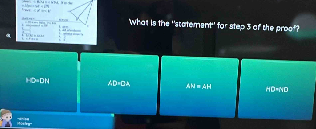 Given: :110A A =< NDA. D is the
midpointo f
Prove: ∠ N≌ ∠ H
STAIEMENT REASON What is the "statement" for step 3 of the proof?
= hDã == Nda d B e
1 morpato of=10N A ghm
2_
△ HAD≌ △ NAD 3 refietion properiby
∠ NB∠ H 5 1
HD=DN
AD=DA
AN=AH
HD=ND
-chioe
Mosley-