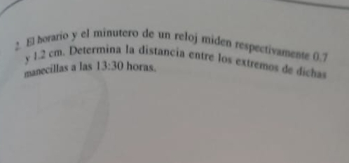 El horario y el minutero de un reloj miden respectivamente 0.7
y 1.2 cm. Determina la distancia entre los extremos de dichas 
manecillas a las 13:30 horas.