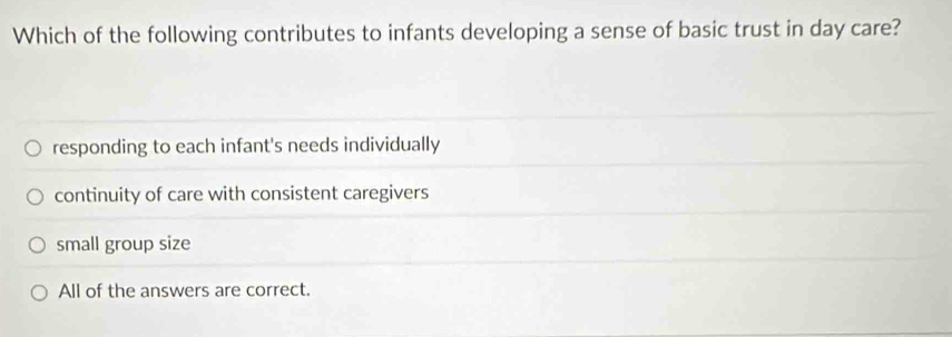 Which of the following contributes to infants developing a sense of basic trust in day care?
responding to each infant's needs individually
continuity of care with consistent caregivers
small group size
All of the answers are correct.