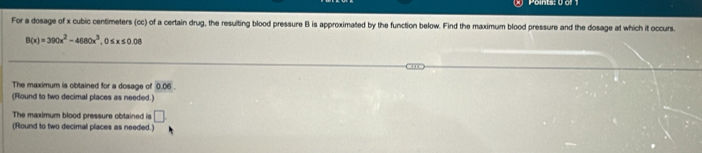 Points: 0 or 1 
For a dosage of x cubic centimeters (cc) of a certain drug, the resulting blood pressure B is approximated by the function below. Find the maximum blood pressure and the dosage at which it occurs.
B(x)=390x^2-4680x^3, 0≤ x≤ 0.08
The maximum is obtained for a dosage of 0.05. 
(Round to two decimal places as needed.) 
The maximum blood pressure obtained is □ 
(Round to two decimal places as needed.)