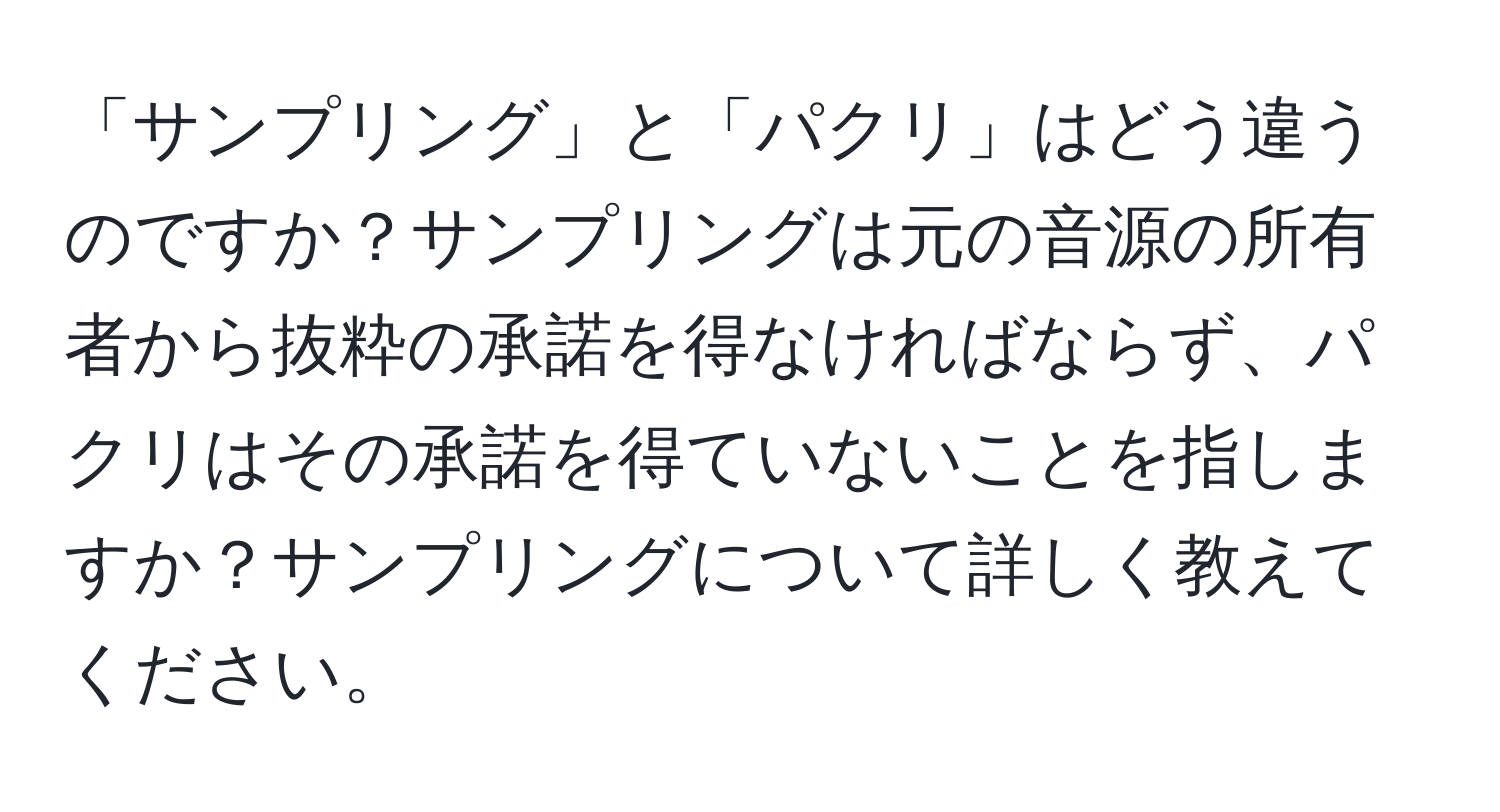 「サンプリング」と「パクリ」はどう違うのですか？サンプリングは元の音源の所有者から抜粋の承諾を得なければならず、パクリはその承諾を得ていないことを指しますか？サンプリングについて詳しく教えてください。