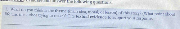 Evaluate and answer the following questions. 
1. What do you think is the theme (main idea, moral, or lesson) of this story? (What point about 
life was the author trying to make)? Cite textual evidence to support your response.