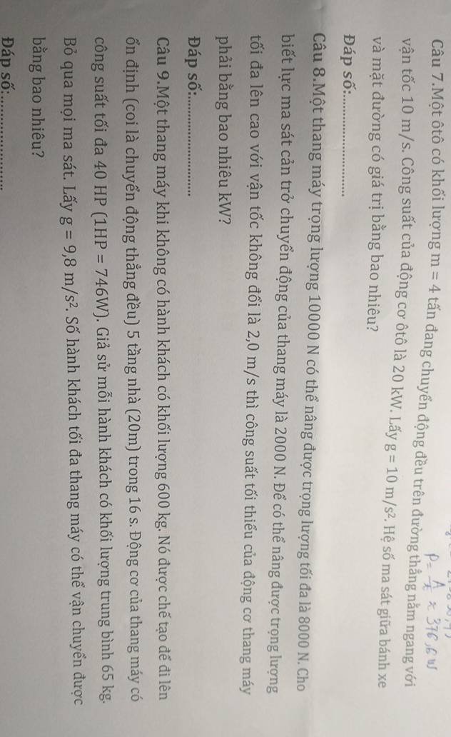 Câu 7.Một ôtô có khối lượng m=4 tấn đang chuyển động đều trên đường thẳng nằm ngang với 
vận tốc 10 m/s. Công suất của động cơ ôtô là 20 kW. Lấy g=10m/s^2. Hệ số ma sát giữa bánh xe 
và mặt đường có giá trị bằng bao nhiêu? 
Đáp số:_ 
Câu 8.Một thang máy trọng lượng 10000 N có thể nâng được trọng lượng tối đa là 8000 N. Cho 
biết lực ma sát cản trở chuyển động của thang máy là 2000 N. Để có thể nâng được trọng lượng 
tối đa lên cao với vận tốc không đổi là 2,0 m/s thì công suất tối thiểu của động cơ thang máy 
phải bằng bao nhiêu kW? 
Đáp số:_ 
Câu 9.Một thang máy khi không có hành khách có khối lượng 600 kg. Nó được chế tạo để đi lên 
ổn định (coi là chuyển động thẳng đều) 5 tầng nhà (20m) trong 16 s. Động cơ của thang máy có 
công suất tối đa 40HP(1HP=746W). Giả sử mỗi hành khách có khối lượng trung bình 65 kg. 
Bỏ qua mọi ma sát. Lấy g=9, 8m/s^2. Số hành khách tối đa thang máy có thể vận chuyển được 
bằng bao nhiêu? 
Đáp số:_
