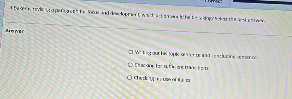 Correct
If Baker is revising a paragraph for focus and development, which action would he be taking? Select the best answer.
Answer
Writing out his topic sentence and concluding sentence
Checking for sufficient transitions
Checking his use of italics