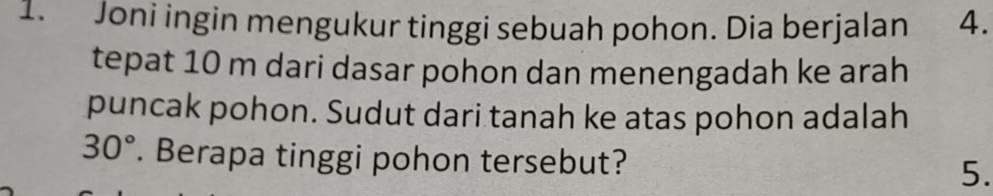 Joni ingin mengukur tinggi sebuah pohon. Dia berjalan 4. 
tepat 10 m dari dasar pohon dan menengadah ke arah 
puncak pohon. Sudut dari tanah ke atas pohon adalah
30°. Berapa tinggi pohon tersebut? 5.