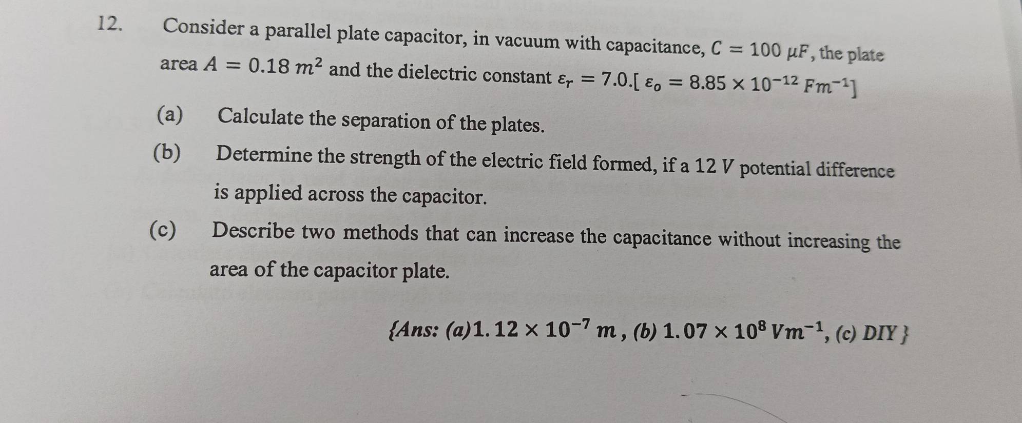 Consider a parallel plate capacitor, in vacuum with capacitance, C=100mu F , the plate
area A=0.18m^2 and the dielectric constant varepsilon _r=7.0.[varepsilon _o=8.85* 10^(-12)Fm^(-1)]
(a) Calculate the separation of the plates.
(b) Determine the strength of the electric field formed, if a 12 V potential difference
is applied across the capacitor.
(c) Describe two methods that can increase the capacitance without increasing the
area of the capacitor plate.
Ans: (a) 1.12* 10^(-7)m , (b) 1.07* 10^8Vm^(-1) , (c) DIY 