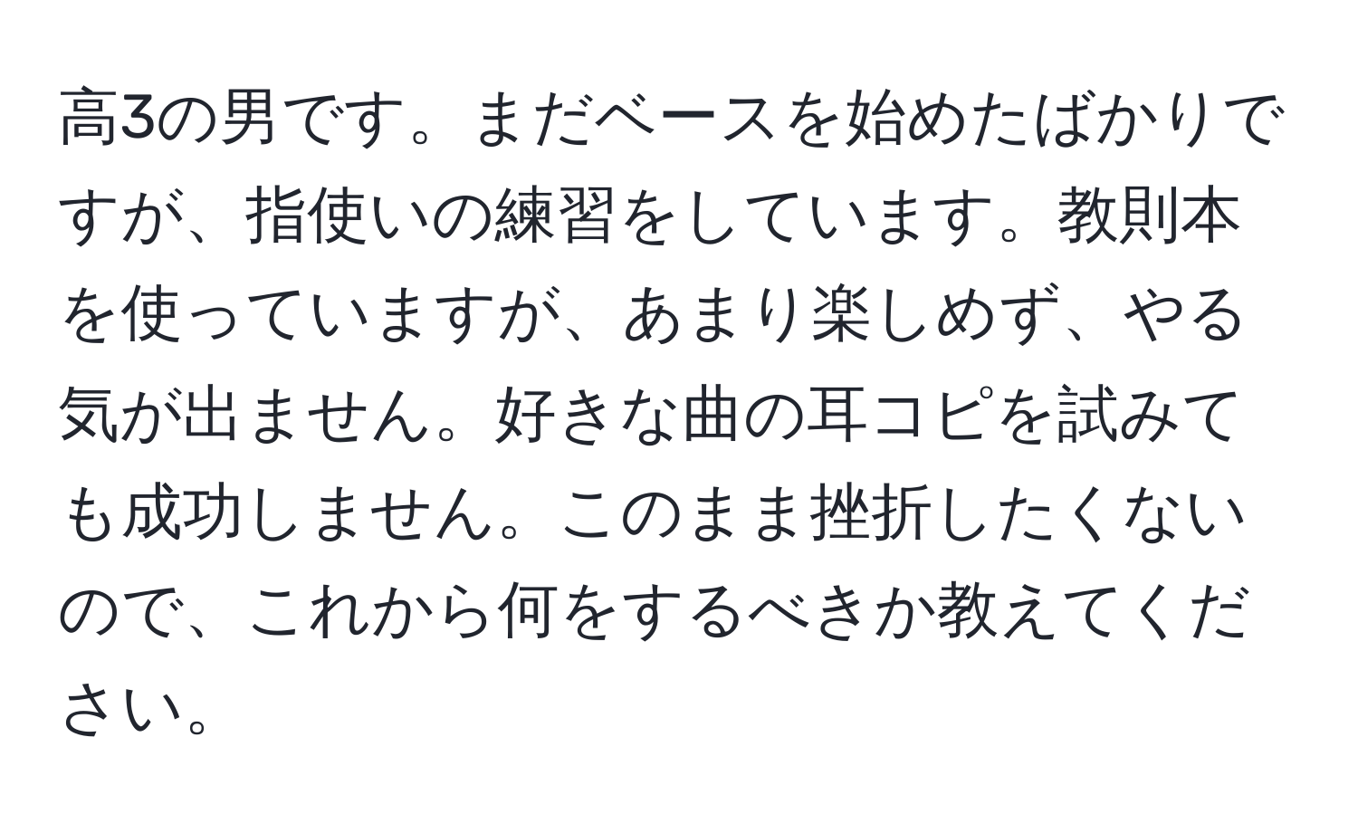 高3の男です。まだベースを始めたばかりですが、指使いの練習をしています。教則本を使っていますが、あまり楽しめず、やる気が出ません。好きな曲の耳コピを試みても成功しません。このまま挫折したくないので、これから何をするべきか教えてください。