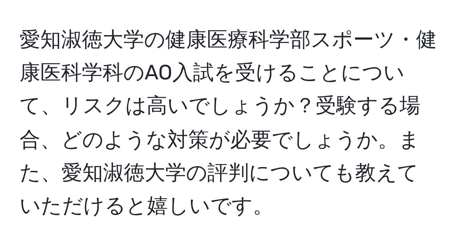 愛知淑徳大学の健康医療科学部スポーツ・健康医科学科のAO入試を受けることについて、リスクは高いでしょうか？受験する場合、どのような対策が必要でしょうか。また、愛知淑徳大学の評判についても教えていただけると嬉しいです。