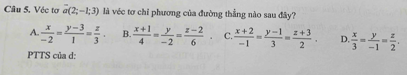 Véc tơ vector a(2;-1;3) là véc tơ chỉ phương của đường thẳng nào sau đây?
A.  x/-2 = (y-3)/1 = z/3 . B.  (x+1)/4 = y/-2 = (z-2)/6 . C.  (x+2)/-1 = (y-1)/3 = (z+3)/2 . D.  x/3 = y/-1 = z/2 . 
PTTS của d: