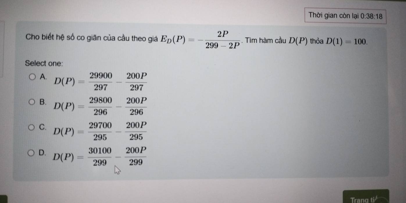 Thời gian còn lại 0:38:18
Cho biết hệ số co giãn của cầu theo giá E_D(P)=- 2P/299-2P . Tìm hàm cầu D(P) thỏa D(1)=100. 
Select one:
A. D(P)= 29900/297 - 200P/297 
B. D(P)= 29800/296 - 200P/296 
C. D(P)= 29700/295 - 200P/295 
D. D(P)= 30100/299 - 200P/299 
Tranq tisurd 