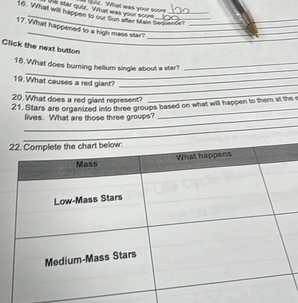 quiz. What was your score 
te star quiz. What was your score 
16, What will happen to our Sun after Main Secuence? 
_ 
_ 
_ 
17.What happened to a high mass star?___ 
_ 
Click the next button 
_ 
18.What does burning helium single about a star?_ 
_ 
19.What causes a red giant?_ 
20.What does a red giant represent? 
_ 
21, Stars are organized into three groups based on what will happen to them at the e 
_lives. What are those three groups? 
_ 
_