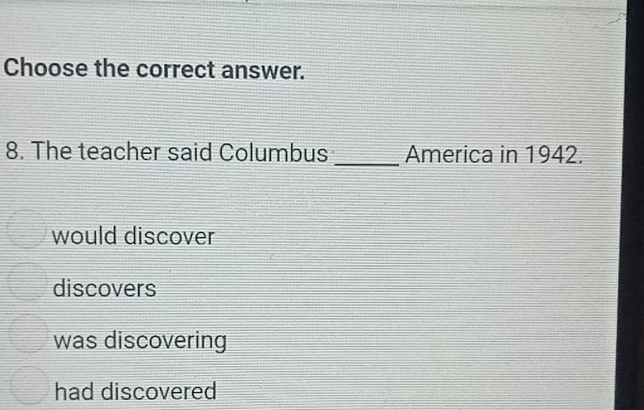 Choose the correct answer.
8. The teacher said Columbus _America in 1942.
would discover
discovers
was discovering
had discovered