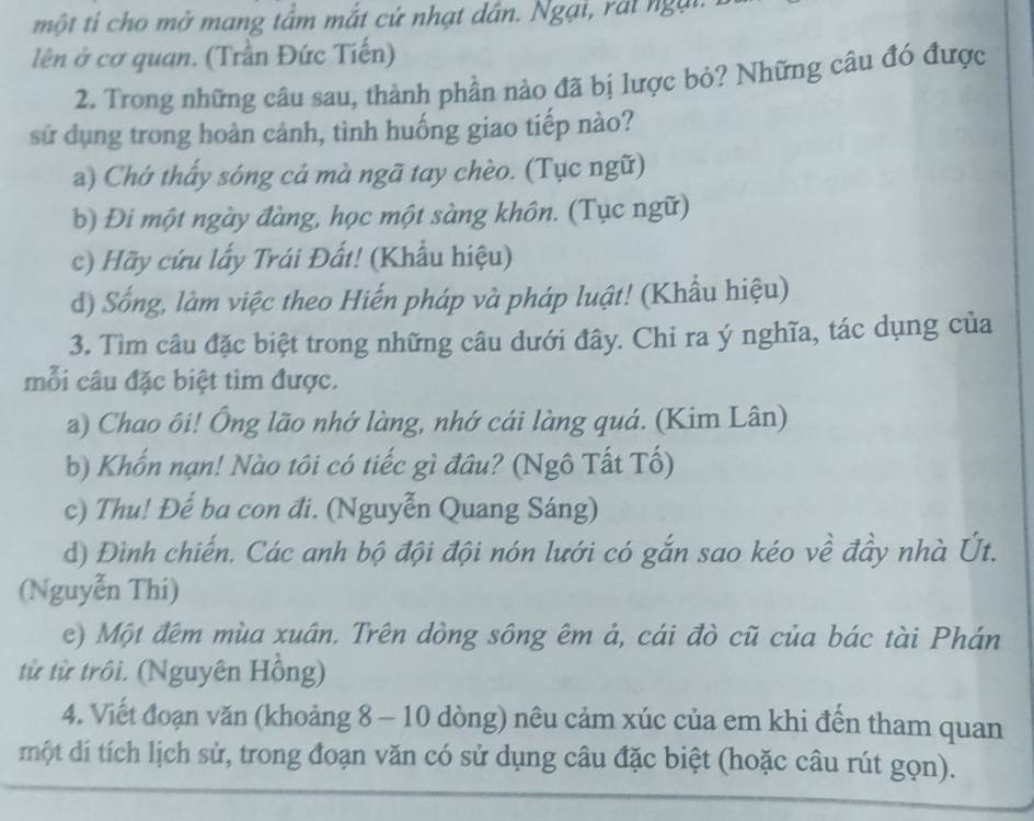 một ti cho mở mang tầm mắt cứ nhạt dân. Ngại, rấi ngại.
lên ở cơ quan. (Trần Đức Tiến)
2. Trong những câu sau, thành phần nào đã bị lược bỏ? Những câu đó được
sử dụng trong hoàn cảnh, tình huống giao tiếp nào?
a) Chớ thấy sóng cả mà ngã tay chèo. (Tục ngữ)
b) Đi một ngày đàng, học một sàng khôn. (Tục ngữ)
c) Hãy cứu lấy Trái Đất! (Khẩu hiệu)
d) Sống, làm việc theo Hiến pháp và pháp luật! (Khẩu hiệu)
3. Tìm câu đặc biệt trong những câu dưới đây. Chi ra ý nghĩa, tác dụng của
mỗi câu đặc biệt tìm được.
a) Chao ôi! Ông lão nhớ làng, nhớ cái làng quá. (Kim Lân)
b) Khốn nạn! Nào tôi có tiếc gì đâu? (Ngô Tất Tố)
c) Thu! Đế ba con đi. (Nguyễn Quang Sáng)
d) Đình chiến. Các anh bộ đội đội nón lưới có gắn sao kéo về đầy nhà Út.
(Nguyễn Thí)
e) Một đêm mùa xuân. Trên dòng sông êm ả, cái đò cũ của bác tài Phán
từ từ trồi. (Nguyên Hồng)
4. Viết đoạn văn (khoảng 8 - 10 dòng) nêu cảm xúc của em khi đến tham quan
một dí tích lịch sử, trong đoạn văn có sử dụng câu đặc biệt (hoặc câu rút gọn).