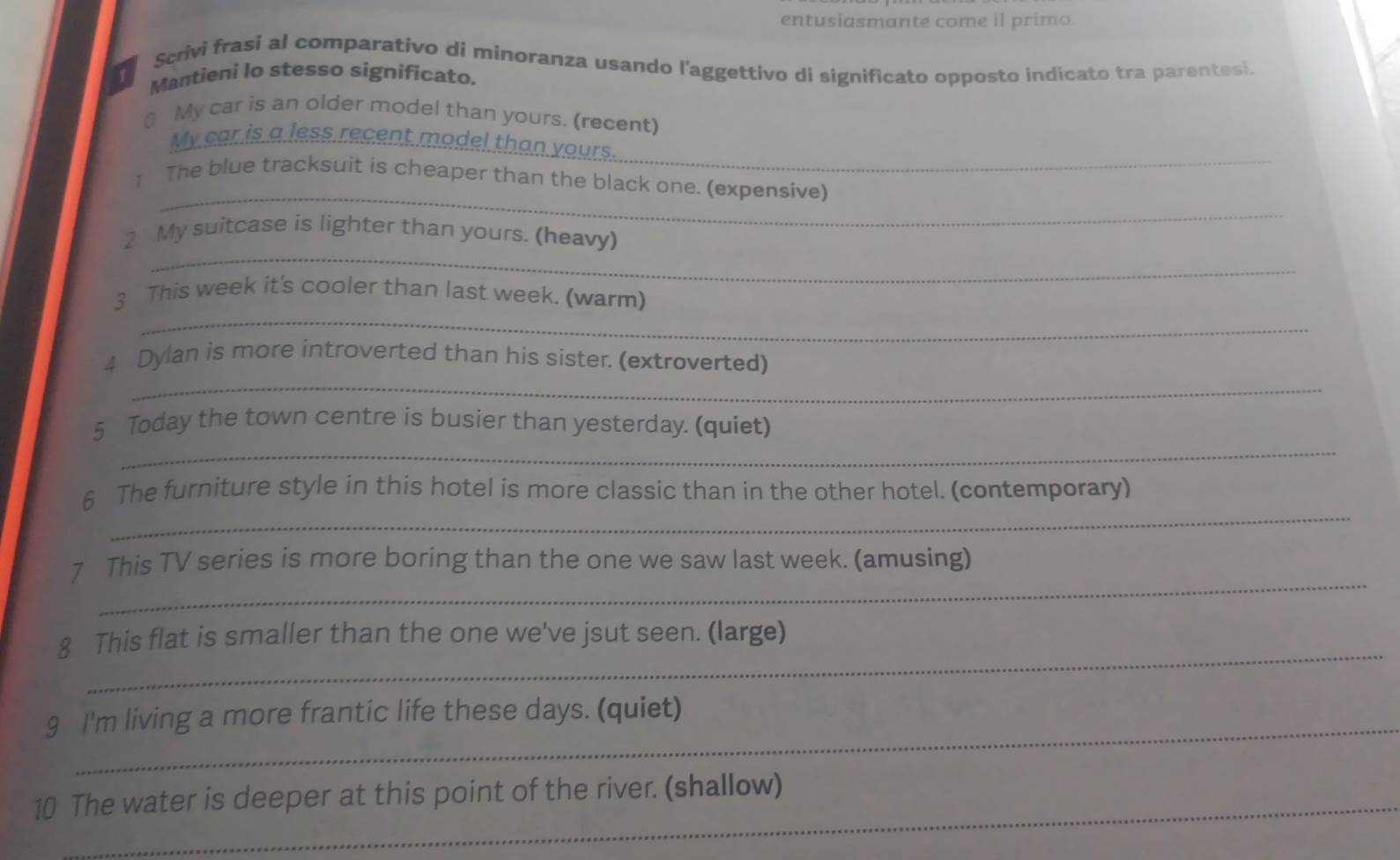 entusiasmante come il primo. 
Scrivi frasi al comparativo di minoranza usando l'aggettivo di significato opposto indicato tra parentesi. 
Mantieni lo stesso significato. 
₹ My car is an older model than yours. (recent) 
_ 
My car is a less recent model than yours. 
_ 
↑ The blue tracksuit is cheaper than the black one. (expensive) 
_ 
2 My suitcase is lighter than yours. (heavy) 
_ 
3 This week it's cooler than last week. (warm) 
_ 
4 Dylan is more introverted than his sister. (extroverted) 
_ 
5 Today the town centre is busier than yesterday. (quiet) 
_ 
6 The furniture style in this hotel is more classic than in the other hotel. (contemporary) 
_ 
7 This TV series is more boring than the one we saw last week. (amusing) 
_ 
8 This flat is smaller than the one we've jsut seen. (large) 
9 I'm living a more frantic life these days. (quiet) 
_ 
10 The water is deeper at this point of the river. (shallow)