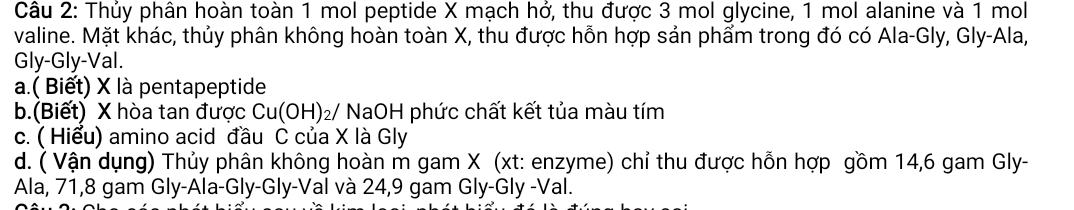 Thủy phân hoàn toàn 1 mol peptide X mạch hở, thu được 3 mol glycine, 1 mol alanine và 1 mol 
valine. Mặt khác, thủy phân không hoàn toàn X, thu được hỗn hợp sản phẩm trong đó có Ala-Gly, Gly-Ala, 
Gly-Gly-Val. 
a.( Biết) X là pentapeptide 
b.(Biết) X hòa tan được Cu(OH)_2/ NaOH phức chất kết tủa màu tím 
c. ( Hiểu) amino acid đầu C của X là Gly 
d. ( Vận dụng) Thủy phân không hoàn m gam X (xt: enzyme) chỉ thu được hỗn hợp gồm 14, 6 gam Gly- 
Ala, 71, 8 gam Gly-Ala-Gly-Gly-Val và 24,9 gam Gly-Gly -Val.