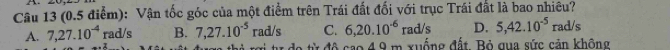 (0.5 điểm): Vận tốc góc của một điểm trên Trái đất đối với trục Trái đất là bao nhiêu?
rad/s C. 6, 20.10^(-6) rad/s D. 5, 42.10^(-5) rad/s
A. 7, 27.10^(-4) rad/s B. 7, 27.10^(-5)
* 4 9 m xuống đất. Bỏ qua sức cản không