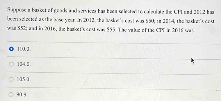 Suppose a basket of goods and services has been selected to calculate the CPI and 2012 has
been selected as the base year. In 2012, the basket’s cost was $50; in 2014, the basket’s cost
was $52; and in 2016, the basket’s cost was $55. The value of the CPI in 2016 was
110.0.
104.0.
105.0.
90.9.