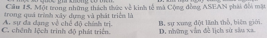 ột số quốc gia không có biển.
Câu 15. Một trong những thách thức về kinh tế mà Cộng đồng ASEAN phải đối mặt
trong quá trình xây dựng và phát triển là
A. sự đa dạng về chế độ chính trị. B. sự xung đột lãnh thổ, biên giới.
C. chênh lệch trình độ phát triển. D. những vấn đề lịch sử sâu xa.