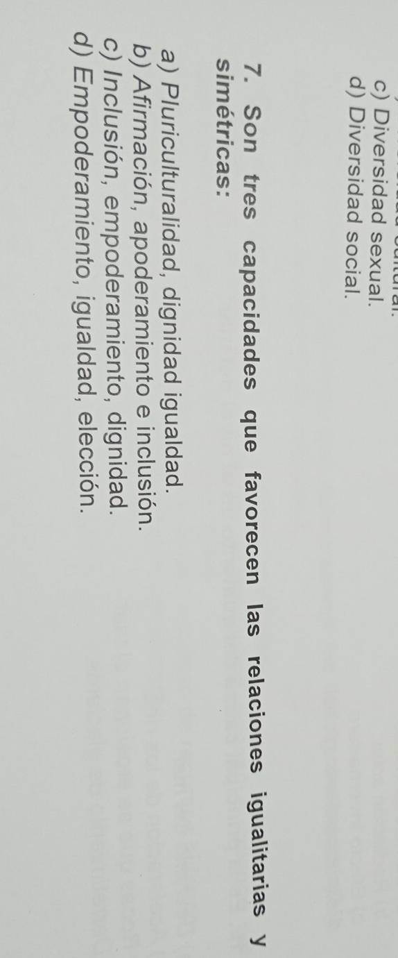 c) Diversidad sexual.
d) Diversidad social.
7. Son tres capacidades que favorecen las relaciones igualitarias y
simétricas:
a) Pluriculturalidad, dignidad igualdad.
b) Afirmación, apoderamiento e inclusión.
c) Inclusión, empoderamiento, dignidad.
d) Empoderamiento, igualdad, elección.