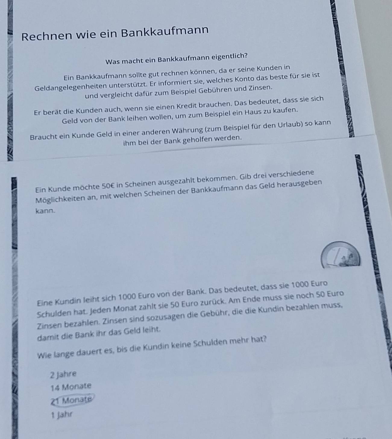 Rechnen wie ein Bankkaufmann
Was macht ein Bankkaufmann eigentlich?
Ein Bankkaufmann sollte gut rechnen können, da er seine Kunden in
Geldangelegenheiten unterstützt. Er informiert sie, welches Konto das beste für sie ist
und vergleicht dafür zum Beispiel Gebühren und Zinsen.
Er berät die Kunden auch, wenn sie einen Kredit brauchen. Das bedeutet, dass sie sich
Geld von der Bank leihen wollen, um zum Beispiel ein Haus zu kaufen.
Braucht ein Kunde Geld in einer anderen Währung (zum Beispiel für den Urlaub) so kann
ihm bei der Bank geholfen werden.
Ein Kunde möchte 50€ in Scheinen ausgezahlt bekommen, Gib drei verschiedene
Möglichkeiten an, mit welchen Scheinen der Bankkaufmann das Geld herausgeben
kann.
Eine Kundin leiht sich 1000 Euro von der Bank. Das bedeutet, dass sie 1000 Euro
Schulden hat. Jeden Monat zahlt sie 50 Euro zurück. Am Ende muss sie noch 50 Euro
Zinsen bezahlen. Zinsen sind sozusagen die Gebühr, die die Kundin bezahlen muss,
damit die Bank ihr das Geld leiht.
Wie lange dauert es, bis die Kundin keine Schulden mehr hat?
2 Jahre
14 Monate
Monate
1 Jahr