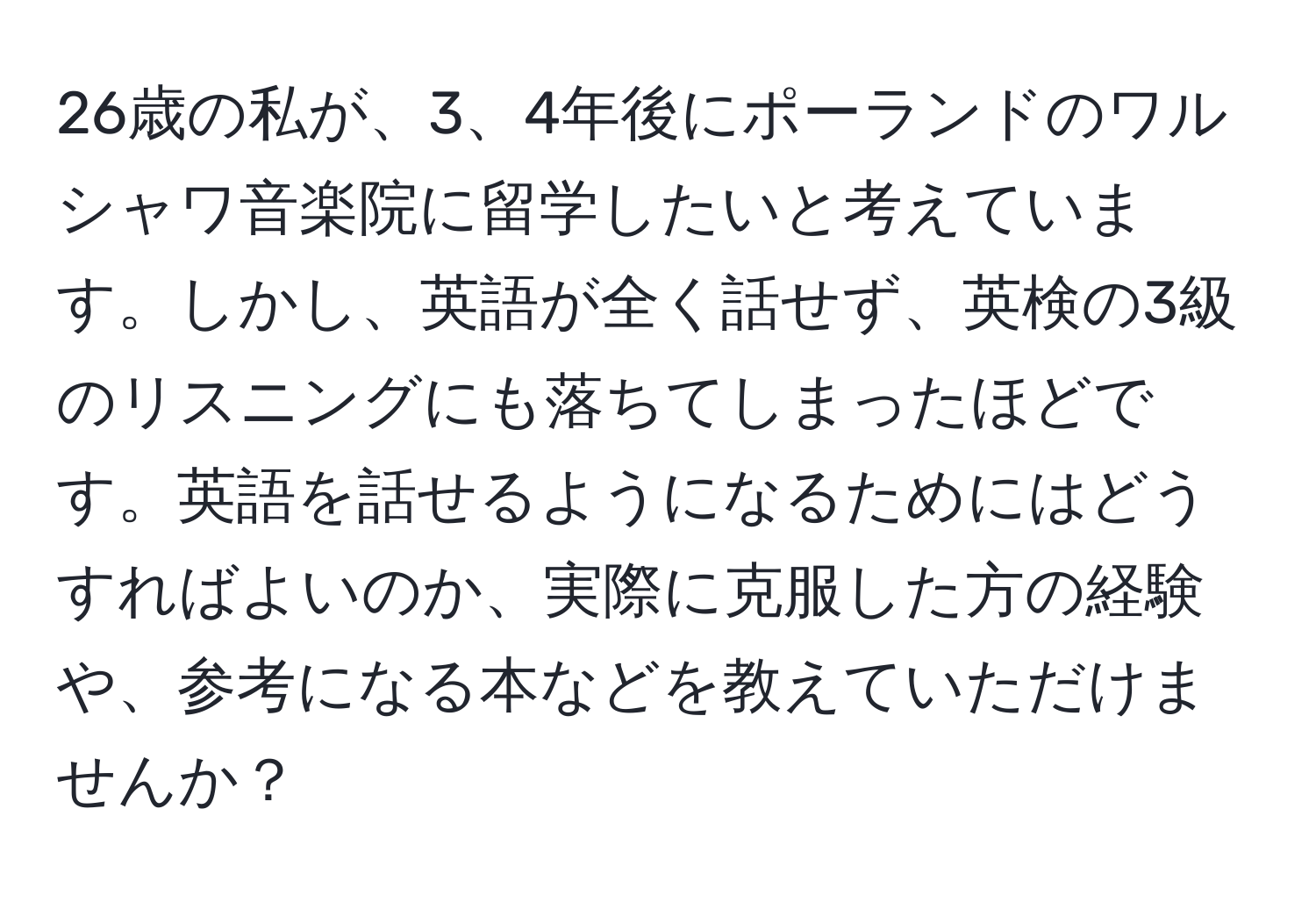 26歳の私が、3、4年後にポーランドのワルシャワ音楽院に留学したいと考えています。しかし、英語が全く話せず、英検の3級のリスニングにも落ちてしまったほどです。英語を話せるようになるためにはどうすればよいのか、実際に克服した方の経験や、参考になる本などを教えていただけませんか？