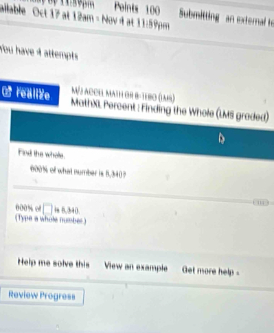 Submitting an external to 
ailable Oct 17 at 12am - Nov 4 at 11:59pm 
You have 4 attempts 
M/j accel mathi or B-teßo (lms) 
C realize MathXL Percent : Finding the Whole (LMS graded) 
Find the whole.
600% of what number is 5,340? 
'
000% of □ is 5,340. 
(Type a whole number.) 
Help me solve this View an example Get more help 
Review Progress