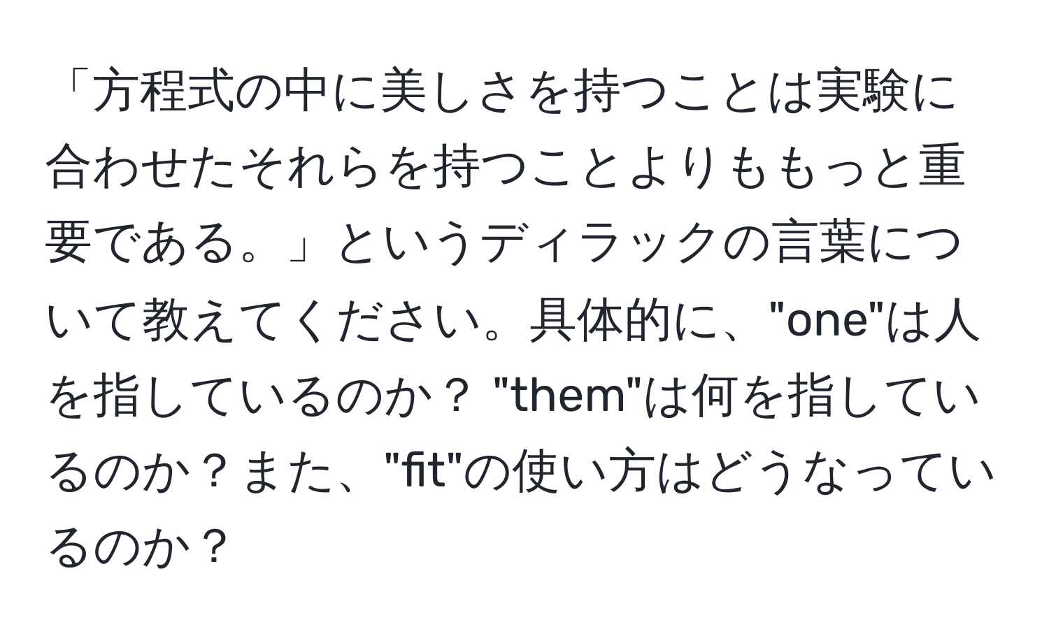 「方程式の中に美しさを持つことは実験に合わせたそれらを持つことよりももっと重要である。」というディラックの言葉について教えてください。具体的に、"one"は人を指しているのか？ "them"は何を指しているのか？また、"fit"の使い方はどうなっているのか？