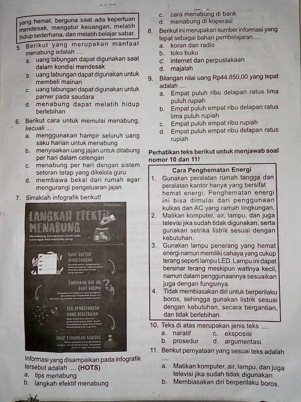 yang hemat, berguna saat ada keperluan c. cara menabung di bank
mendesak, mengatur keuangan, melatih d. menabung di koperasi
hidup sederhana, dan melatih belajar sabar. 8. Berikut ini merupakan sumber informasi yang
tepat sebagai bahan pembelajaran ....
5. Berikut yang merupakan manfaat a. koran dan radio
menabung adalah .... b. toko buku
a. uang tabungan dapat digunakan saat c. internet dan perpustakaan
dalam kondisi mendesak d. majalah
b. uang tabungan dapat digunakan untuk 9. Bilangan nilai uang Rp44.850,00 yang tepat
membeli mainan
c. uang tabungan dapat digunakan untuk adalah ....
pamer pada saudara a. Empat puluh ribu delapan ratus lima
d. menabung dapat melatih hidup puluh rupiah
berlebihan b. Empat puluh empat ribu delapan ratus
lima puluh rupiah
6. Berikut cara untuk memulai menabung, c. Empat puluh empat ribu rupiah
kecuali ....
a. menggunakan hampir seluruh uang d. Empat puluh empat ribu delapan ratus
saku harian untuk menabung rupiah
b. menyisakan uang jajan untuk ditabung Perhatikan teks berikut untuk menjawab soal
per hari dalam celengan
nomor 10 dan 11!
c. menabung per hari dengan sistem
setoran tetap yang dikelola guru Cara Penghematan Energi
d. membawa bekal dari rumah agar 1. Gunakan peralatan rumah tangga dan
mengurangi pengeluaran jajan peralatan kantor hanya yang bersifat
hemat energi. Penghematan energi
7.grafik berikut!  ini bisa dimulai dari penggunaan
kulkas dan AC yang ramah lingkungan.
2. Matikan komputer, air, lampu, dan juga
televisi jika sudah tidak digunakan, serta
gunakan setrika listrik sesuai dengan
kebutuhan.
3. Gunakan lampu penerang yang hemat
energi namun memiliki cahaya yang cukup
terang seperti lampu LED. Lampu ini dapat
bersinar terang meskipun wattnya kecil,
namun dalam penggunaannya sesuaikan
juga dengan fungsinya.
4. Tidak membiasakan diri untuk berperilaku
boros, sehingga gunakan listrik sesuai
dengan kebutuhan, secara bergantian,
dan tidak berlebihan.
10. Teks di atas merupakan jenis teks ....
a. naratif c. eksposisi
d. argumentasi
b. prosedur
11. Berikut pernyataan yang sesuai teks adalah
Informasi yang disampaikan pada infografik
tersebut adalah .... (HOTS)
a. Matikan komputer, air, lampu, dan juga
a. tips menabung
televisi jika sudah tidak digunakan.
b. langkah efektif menabung
b. Membiasakan diri berperilaku boros.