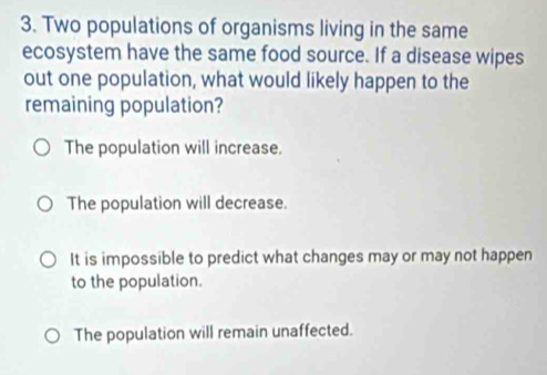 Two populations of organisms living in the same
ecosystem have the same food source. If a disease wipes
out one population, what would likely happen to the
remaining population?
The population will increase.
The population will decrease.
It is impossible to predict what changes may or may not happen
to the population.
The population will remain unaffected.