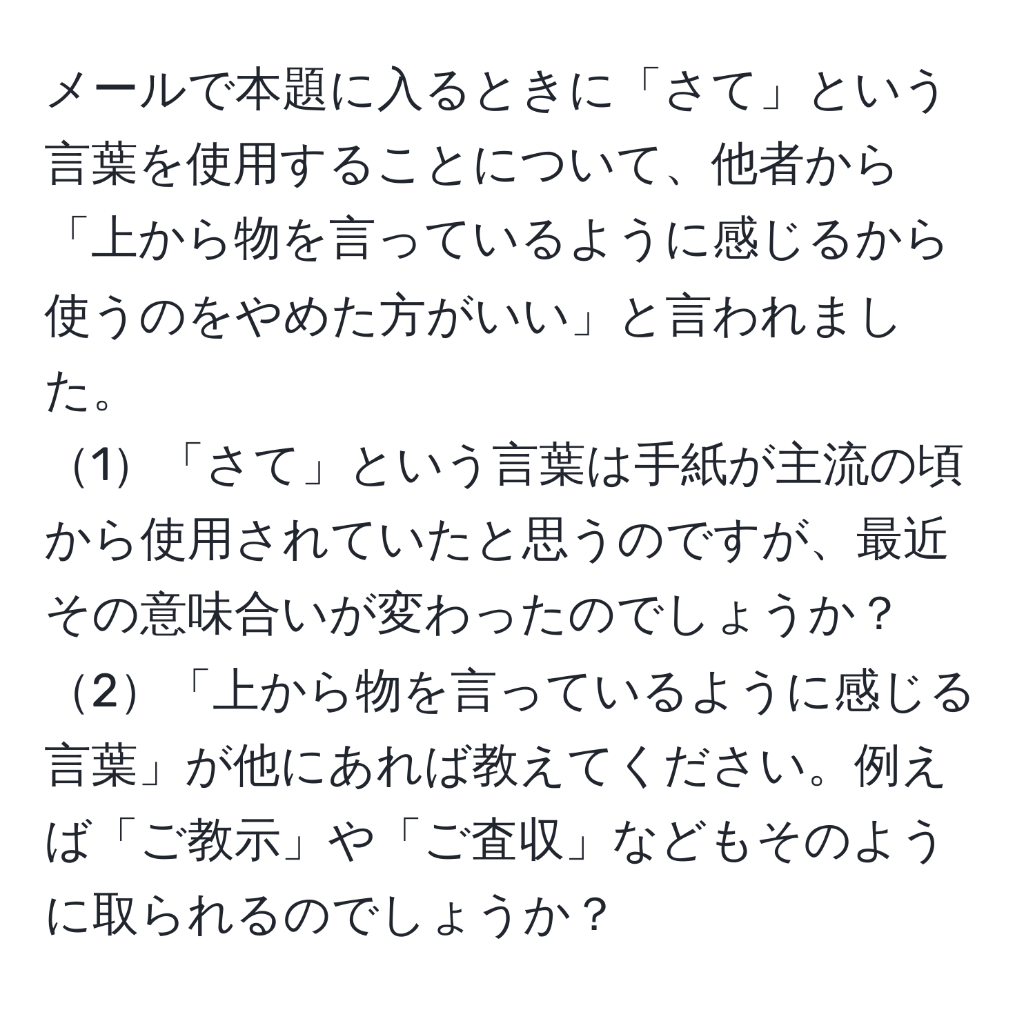 メールで本題に入るときに「さて」という言葉を使用することについて、他者から「上から物を言っているように感じるから使うのをやめた方がいい」と言われました。  
1「さて」という言葉は手紙が主流の頃から使用されていたと思うのですが、最近その意味合いが変わったのでしょうか？  
2「上から物を言っているように感じる言葉」が他にあれば教えてください。例えば「ご教示」や「ご査収」などもそのように取られるのでしょうか？