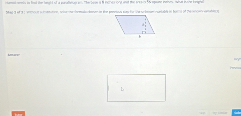 Hamid needs to find the height of a parallelogram. The base is 8 inches long and the area is 56 square inches. What is the height? 
Step 2 of 3 : Without substitution, solve the formula chosen in the previous step for the unknown variable in terms of the known variable(s). 
Answer 
Keyt 
Previou 
Tutor Try Siilar Sub