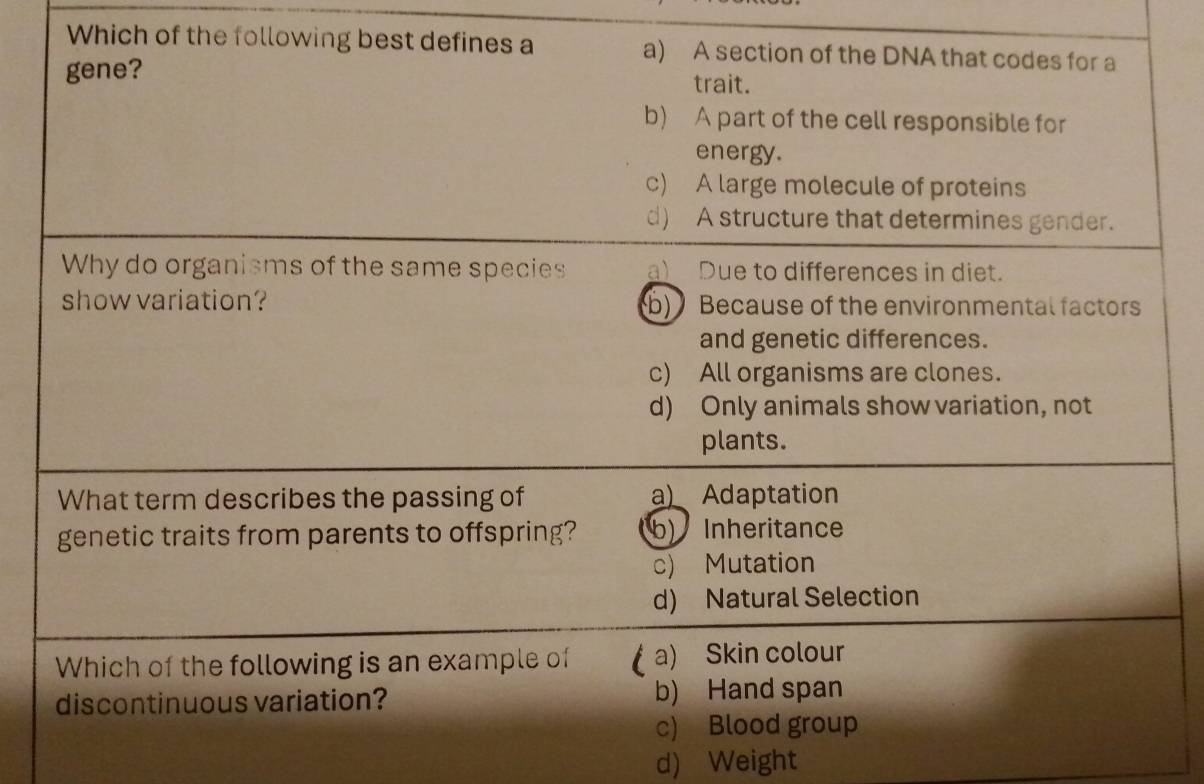 Which of the following best defines a a) A section of the DNA that codes for a
gene? trait.
b) A part of the cell responsible for
energy.
c) A large molecule of proteins
d) A structure that determines gender.
Why do organisms of the same species a) Due to differences in diet.
show variation? b)Because of the environmental factors
and genetic differences.
c) All organisms are clones.
d) Only animals show variation, not
plants.
What term describes the passing of a) Adaptation
genetic traits from parents to offspring? b) Inheritance
c) Mutation
d) Natural Selection
Which of the following is an example of (a) Skin colour
discontinuous variation? b) Hand span
c) Blood group
d) Weight