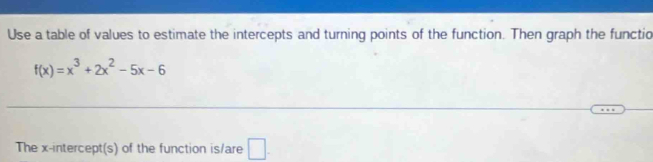 Use a table of values to estimate the intercepts and turning points of the function. Then graph the functic
f(x)=x^3+2x^2-5x-6
The x-intercept(s) of the function is/are □ -