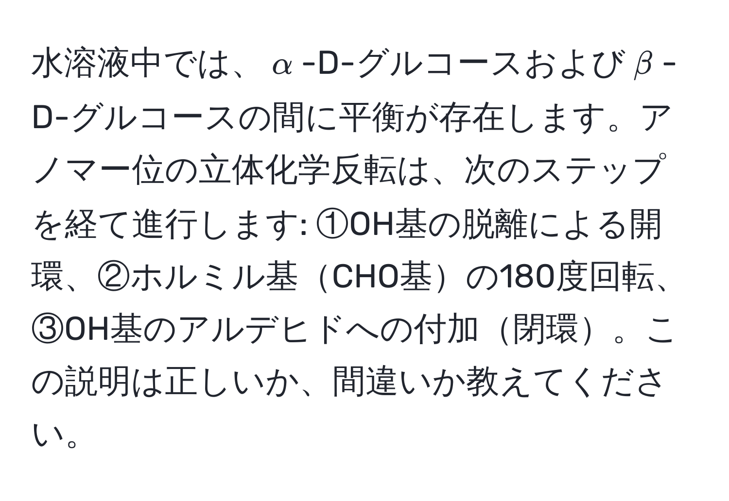 水溶液中では、$alpha$-D-グルコースおよび$beta$-D-グルコースの間に平衡が存在します。アノマー位の立体化学反転は、次のステップを経て進行します: ①OH基の脱離による開環、②ホルミル基CHO基の180度回転、③OH基のアルデヒドへの付加閉環。この説明は正しいか、間違いか教えてください。