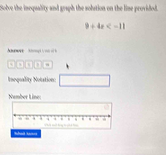 Solve the inequality and graph the solution on the line provided.
9+4x
Answer Attempt 1 ou of 6 
a 
Inequality Notation: □ 
Number Líne: 
Submit Answer