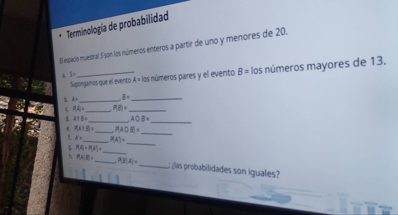 Terminología de probabilidad 
El espacio muestral 5 son los números enteros a partir de uno y menores de 20. 
Supongamos que el evento A= los números pares y el evento B= los números mayores de 13. 
a. S=
b. A= _ B= _ 
C P(A)= _ P(B)= _ 
d. AYB= _ AOB= _ 
e. P(AYB)= _ P(AOB)= _ 
f. A'= _ P(A')=
g. P(A)+P(A^(wedge))=
_ 
_ 
h. P(A|B)= _ P(B|A)= _ ¿las probabilidades son iguales?