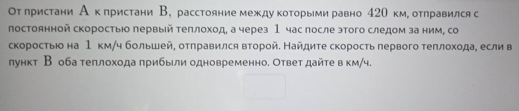 От πристани А кπристани В, расстояние междукоΤорьми равно 420 км, отπравился с 
постоянной скоростыю πервый теπлоход, а через 1 час после этого следом за ним, со 
скоростью на 1 км/ч большей, отπравился второй. Найдите скорость πервого теπлохοда, если в 
лункт В оба теπлохода πрибыли одновременно. Ответ дайте в км/ч.