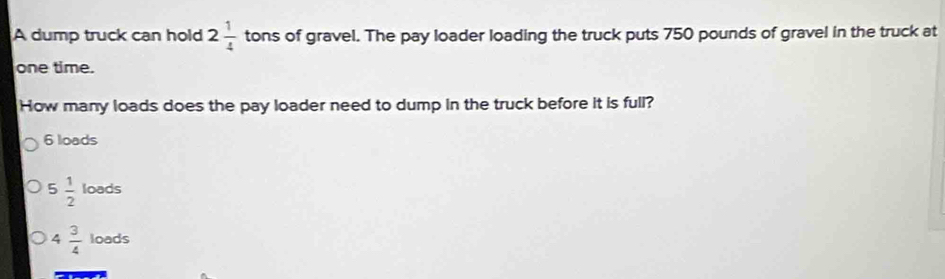 A dump truck can hold 2 1/4  tons of gravel. The pay loader loading the truck puts 750 pounds of gravel in the truck at
one time.
How many loads does the pay loader need to dump in the truck before it is full?
6 loads
5 1/2 loeds
4 3/4  loads