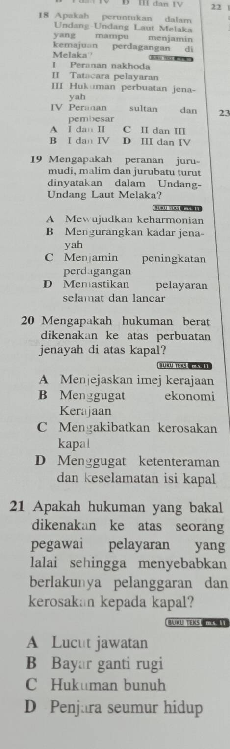 Đ Ⅲ dan IV 22 1
18 Apakah peruntukan dalam
Undang Undang Laut Melaka
yang mampu menjamin
kemajuan perdagangan di
Melaka BN1 TEKS “
I Peranan nakhoda
II Tatacara pelayaran
III Hukuman perbuatan jena-
yah
IV Peranan sultan dan 23
pembesar
A I dan II C I dan III
B I dan IV D III dan IV
19 Mengapakah peranan juru-
mudi, malim dan jurubatu turut
dinyatakan dalam Undang-
Undang Laut Melaka?
. BUKU TEKS I
A Mewujudkan keharmonian
B Mengurangkan kadar jena-
yah
C Menjamin peningkatan
perdugangan
D Memastikan pelayaran
selamat dan lancar
20 Mengapakah hukuman berat
dikenakan ke atas perbuatan
jenayah di atas kapal?
BUKU TEKS C MS
A Menjejaskan imej kerajaan
B Menggugat ekonomi
Kerajaan
C Mengakibatkan kerosakan
kapal
D Menggugat ketenteraman
dan keselamatan isi kapal
21 Apakah hukuman yang bakal
dikenakan ke atas seorang
pegawai pelayaran yang
lalai sehingga menyebabkan
berlakunya pelanggaran dan
kerosakan kepada kapal?
BUKU TEKS m s 1
A Lucut jawatan
B Bayar ganti rugi
C Hukuman bunuh
D Penjara seumur hidup