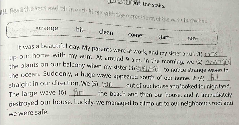 up the stairs. 
VII. Read the text and fill in each blank with the correct form of the verbs in the box. 
arrange hit clean come start run 
It was a beautiful day. My parents were at work, and my sister and I (1) 
up our home with my aunt. At around 9 a.m. in the morning, we (2)__ 
the plants on our balcony when my sister (3)_ 
to notice strange waves in 
the ocean. Suddenly, a huge wave appeared south of our home. It (4)_ 
straight in our direction. We (5) _out of our house and looked for high land. 
The large wave (6) _the beach and then our house, and it immediately 
destroyed our house. Luckily, we managed to climb up to our neighbour’s roof and 
we were safe.