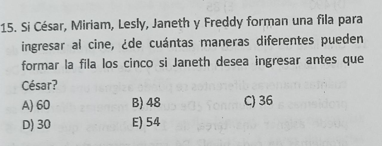 Si César, Miriam, Lesly, Janeth y Freddy forman una fila para
ingresar al cine, ¿de cuántas maneras diferentes pueden
formar la fila los cinco si Janeth desea ingresar antes que
César?
B) 48
A) 60 C) 36
D) 30 E) 54